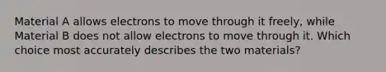 Material A allows electrons to move through it freely, while Material B does not allow electrons to move through it. Which choice most accurately describes the two materials?