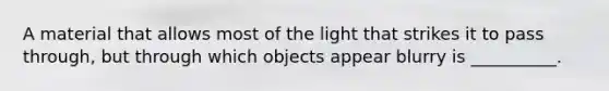 A material that allows most of the light that strikes it to pass through, but through which objects appear blurry is __________.