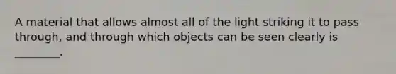 A material that allows almost all of the light striking it to pass through, and through which objects can be seen clearly is ________.