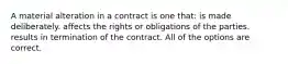 A material alteration in a contract is one that: is made deliberately. affects the rights or obligations of the parties. results in termination of the contract. All of the options are correct.