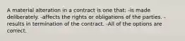 A material alteration in a contract is one that: -is made deliberately. -affects the rights or obligations of the parties. -results in termination of the contract. -All of the options are correct.