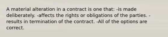 A material alteration in a contract is one that: -is made deliberately. -affects the rights or obligations of the parties. -results in termination of the contract. -All of the options are correct.