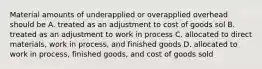 Material amounts of underapplied or overapplied overhead should be A. treated as an adjustment to cost of goods sol B. treated as an adjustment to work in process C. allocated to direct materials, work in process, and finished goods D. allocated to work in process, finished goods, and cost of goods sold