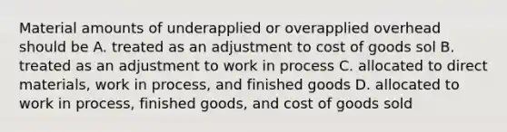 Material amounts of underapplied or overapplied overhead should be A. treated as an adjustment to cost of goods sol B. treated as an adjustment to work in process C. allocated to direct materials, work in process, and finished goods D. allocated to work in process, finished goods, and cost of goods sold