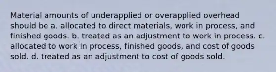 Material amounts of underapplied or overapplied overhead should be a. allocated to direct materials, work in process, and finished goods. b. treated as an adjustment to work in process. c. allocated to work in process, finished goods, and cost of goods sold. d. treated as an adjustment to cost of goods sold.