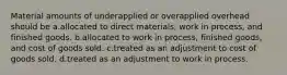 Material amounts of underapplied or overapplied overhead should be a.allocated to direct materials, work in process, and finished goods. b.allocated to work in process, finished goods, and cost of goods sold. c.treated as an adjustment to cost of goods sold. d.treated as an adjustment to work in process.