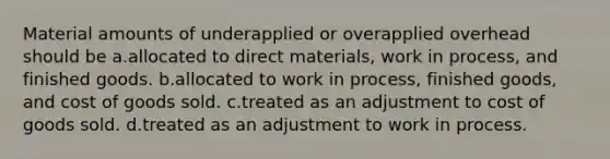 Material amounts of underapplied or overapplied overhead should be a.allocated to direct materials, work in process, and finished goods. b.allocated to work in process, finished goods, and cost of goods sold. c.treated as an adjustment to cost of goods sold. d.treated as an adjustment to work in process.