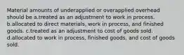 Material amounts of underapplied or overapplied overhead should be a.treated as an adjustment to work in process. b.allocated to direct materials, work in process, and finished goods. c.treated as an adjustment to cost of goods sold. d.allocated to work in process, finished goods, and cost of goods sold.