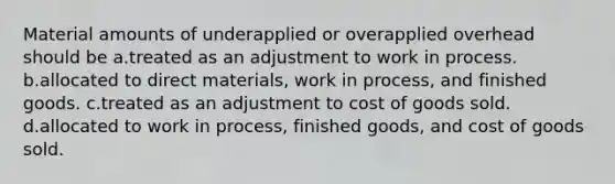 Material amounts of underapplied or overapplied overhead should be a.treated as an adjustment to work in process. b.allocated to direct materials, work in process, and finished goods. c.treated as an adjustment to cost of goods sold. d.allocated to work in process, finished goods, and cost of goods sold.