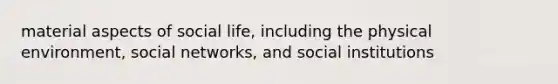 material aspects of social life, including the physical environment, social networks, and social institutions