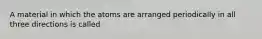 A material in which the atoms are arranged periodically in all three directions is called