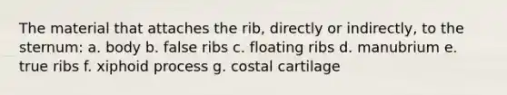 The material that attaches the rib, directly or indirectly, to the sternum: a. body b. false ribs c. floating ribs d. manubrium e. true ribs f. xiphoid process g. costal cartilage