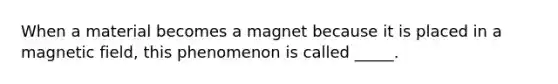 When a material becomes a magnet because it is placed in a magnetic field, this phenomenon is called _____.