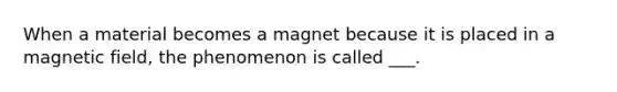 When a material becomes a magnet because it is placed in a magnetic field, the phenomenon is called ___.