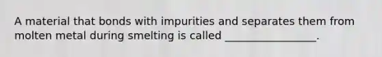 A material that bonds with impurities and separates them from molten metal during smelting is called _________________.