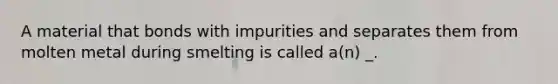 A material that bonds with impurities and separates them from molten metal during smelting is called a(n) _.