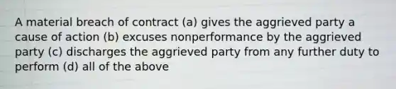 A material breach of contract (a) gives the aggrieved party a cause of action (b) excuses nonperformance by the aggrieved party (c) discharges the aggrieved party from any further duty to perform (d) all of the above