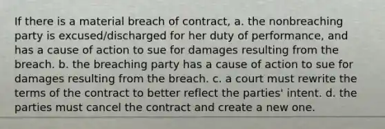 If there is a material breach of contract, a. the nonbreaching party is excused/discharged for her duty of performance, and has a cause of action to sue for damages resulting from the breach. b. the breaching party has a cause of action to sue for damages resulting from the breach. c. a court must rewrite the terms of the contract to better reflect the parties' intent. d. the parties must cancel the contract and create a new one.