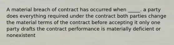 A material breach of contract has occurred when _____. a party does everything required under the contract both parties change the material terms of the contract before accepting it only one party drafts the contract performance is materially deficient or nonexistent