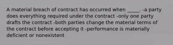 A material breach of contract has occurred when _____. -a party does everything required under the contract -only one party drafts the contract -both parties change the material terms of the contract before accepting it -performance is materially deficient or nonexistent