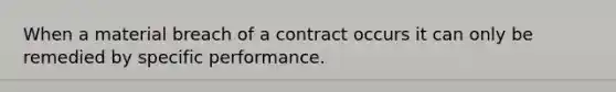 When a material breach of a contract occurs it can only be remedied by specific performance.