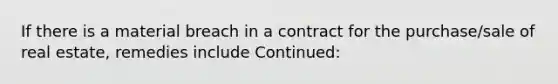 If there is a material breach in a contract for the purchase/sale of real estate, remedies include Continued: