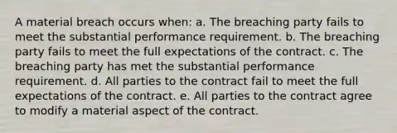 A material breach occurs when: a. The breaching party fails to meet the substantial performance requirement. b. The breaching party fails to meet the full expectations of the contract. c. The breaching party has met the substantial performance requirement. d. All parties to the contract fail to meet the full expectations of the contract. e. All parties to the contract agree to modify a material aspect of the contract.