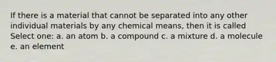 If there is a material that cannot be separated into any other individual materials by any chemical means, then it is called Select one: a. an atom b. a compound c. a mixture d. a molecule e. an element