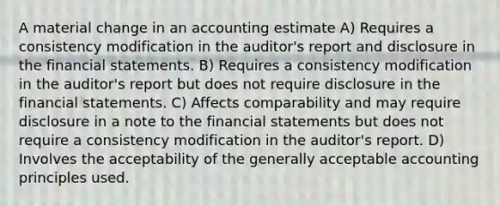 A material change in an accounting estimate A) Requires a consistency modification in the auditor's report and disclosure in the <a href='https://www.questionai.com/knowledge/kFBJaQCz4b-financial-statements' class='anchor-knowledge'>financial statements</a>. B) Requires a consistency modification in the auditor's report but does not require disclosure in the financial statements. C) Affects comparability and may require disclosure in a note to the financial statements but does not require a consistency modification in the auditor's report. D) Involves the acceptability of the generally acceptable accounting principles used.