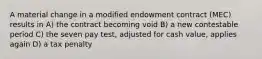 A material change in a modified endowment contract (MEC) results in A) the contract becoming void B) a new contestable period C) the seven pay test, adjusted for cash value, applies again D) a tax penalty