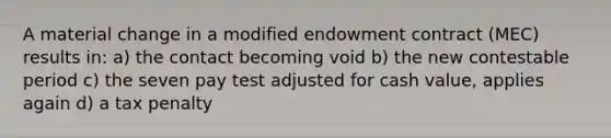 A material change in a modified endowment contract (MEC) results in: a) the contact becoming void b) the new contestable period c) the seven pay test adjusted for cash value, applies again d) a tax penalty