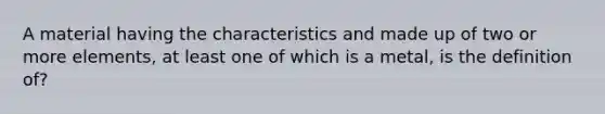 A material having the characteristics and made up of two or more elements, at least one of which is a metal, is the definition of?