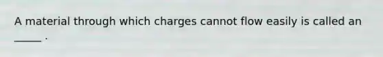 A material through which charges cannot flow easily is called an _____ .