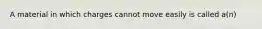 A material in which charges cannot move easily is called a(n)