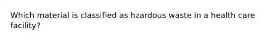 Which material is classified as hzardous waste in a health care facility?