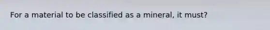 For a material to be classified as a mineral, it must?