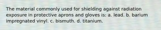 The material commonly used for shielding against radiation exposure in protective aprons and gloves is: a. lead. b. barium impregnated vinyl. c. bismuth. d. titanium.