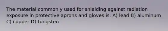 The material commonly used for shielding against radiation exposure in protective aprons and gloves is: A) lead B) aluminum C) copper D) tungsten