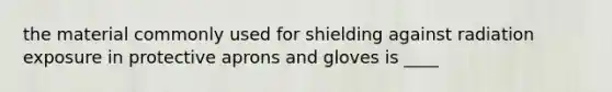 the material commonly used for shielding against radiation exposure in protective aprons and gloves is ____