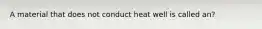 A material that does not conduct heat well is called an?