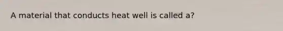 A material that conducts heat well is called a?