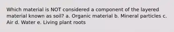 Which material is NOT considered a component of the layered material known as soil? a. Organic material b. Mineral particles c. Air d. Water e. Living plant roots