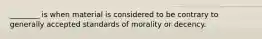 ________ is when material is considered to be contrary to generally accepted standards of morality or decency.