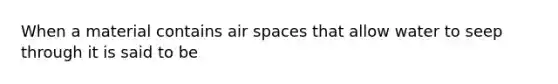 When a material contains air spaces that allow water to seep through it is said to be