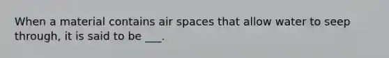 When a material contains air spaces that allow water to seep through, it is said to be ___.