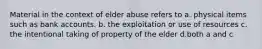 Material in the context of elder abuse refers to a. physical items such as bank accounts. b. the exploitation or use of resources c. the intentional taking of property of the elder d.both a and c