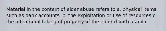 Material in the context of elder abuse refers to a. physical items such as bank accounts. b. the exploitation or use of resources c. the intentional taking of property of the elder d.both a and c