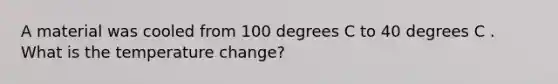 A material was cooled from 100 degrees C to 40 degrees C . What is the temperature change?