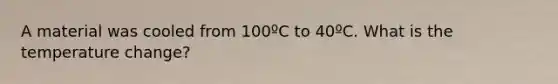 A material was cooled from 100ºC to 40ºC. What is the temperature change?