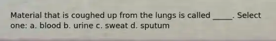 Material that is coughed up from the lungs is called _____. Select one: a. blood b. urine c. sweat d. sputum